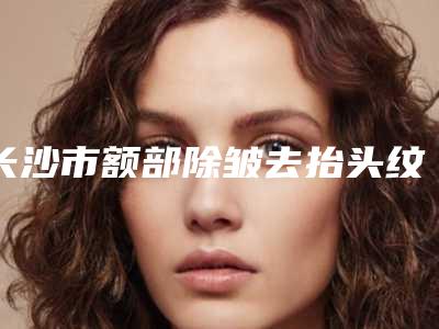 长沙市额部除皱去抬头纹2025价目表免费公示(近6个月均价为：2650元)