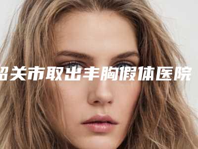 韶关市取出丰胸假体医院排行top10强明细分享-韶关市取出丰胸假体整形医院