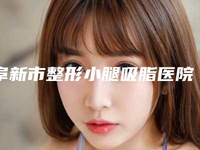 阜新市整形小腿吸脂医院上榜清单前十权威名单公布-阜新市整形小腿吸脂整形医院