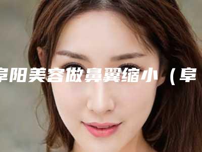 阜阳美容做鼻翼缩小(阜阳美容做鼻翼缩小多少钱)