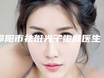 阜阳市祛斑光子嫩肤医生在榜名单前十强实力贴发布-李博文医生优质之选