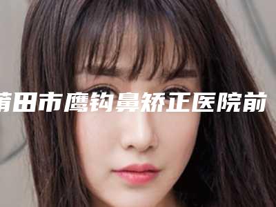 莆田市鹰钩鼻矫正医院前10强强榜高曝光（莆田密医疗美容门诊部优质口碑医生推荐）