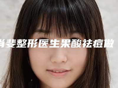肖斐整形医生果酸祛痘做两进入新版专家名单上线-辽宁省中医药大学附属医院医学美容科