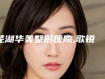 芜湖华美整形医院,歌锐娜医疗美容门诊部一起来看看哪些牛