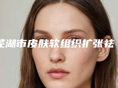 芜湖市皮肤软组织扩张祛瘢痕术医院排行榜前十位预测-芜湖市德尔美客医疗美容门诊部医生大咖口碑推荐