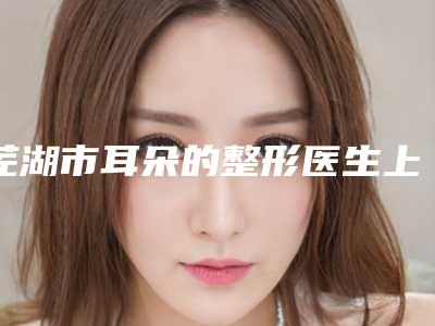 芜湖市耳朵的整形医生上榜清单权威一览(秦红医生更有名气)