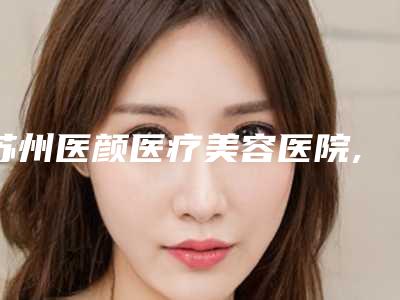 苏州医颜医疗美容医院,苏州瑞芙臣美容诊所口碑横评哪家好