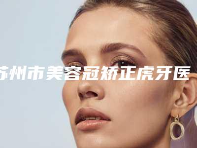 苏州市美容冠矫正虎牙医院排名新公示(苏州市美容冠矫正虎牙口腔医院实力出众)