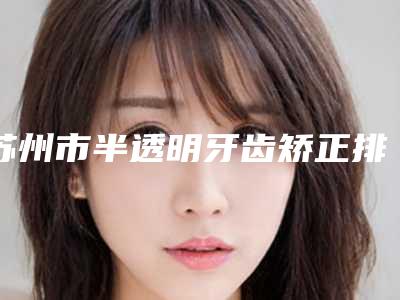 苏州市半透明牙齿矫正排行榜前十名最新整理-苏州市半透明牙齿矫正口腔医生