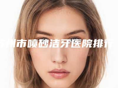 苏州市喷砂洁牙医院排行前十佳点击查看(苏州市喷砂洁牙口腔医院实力pk大对比)
