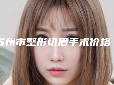 苏州市整形切眉手术价格(价目)2025版秘密出炉快收藏(整形切眉手术均价为:4435元)