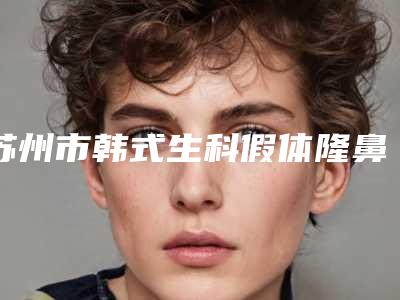 苏州市韩式生科假体隆鼻术医生上榜名单高人气医生-苏州市韩式生科假体隆鼻术整形医生