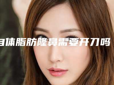 自体脂肪隆鼻需要开刀吗(自体脂肪隆鼻需要开刀吗视频)