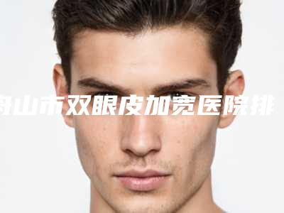 舟山市双眼皮加宽医院排行前十一一细数(舟山市双眼皮加宽整形医院)