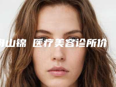 舟山锦媄医疗美容诊所价位表简介一览附包眼角修复手术案例