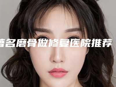 著名磨骨做修复医院推荐：磨骨做修复医院前20佳榜单一览