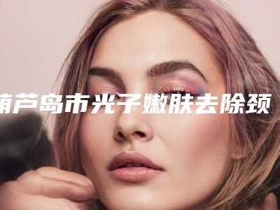 葫芦岛市光子嫩肤去除颈纹医生上榜清单前十佳哪几个可靠-葫芦岛市李英华整形医生公立机构医生常驻榜单