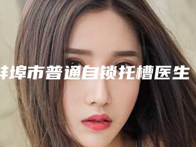 蚌埠市普通自锁托槽医生排名哪几个医生口碑好-蚌埠市普通自锁托槽口腔医生