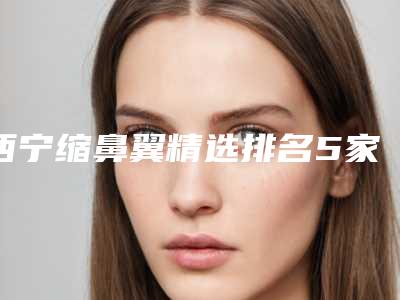 西宁缩鼻翼精选排名5家!青海绣妤医疗美容等禾丽、亚韩等上榜