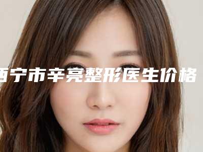 西宁市辛亮整形医生价格(价目)表整容发布