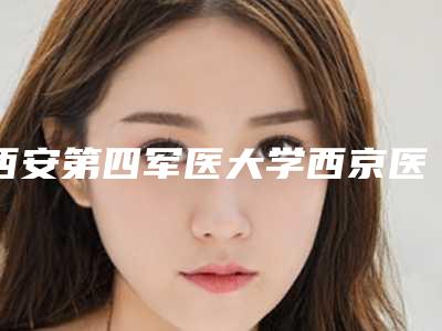 西安第四军医大学西京医院整形美容科,西安市第三医院医学整形美容中心哪家整形最好