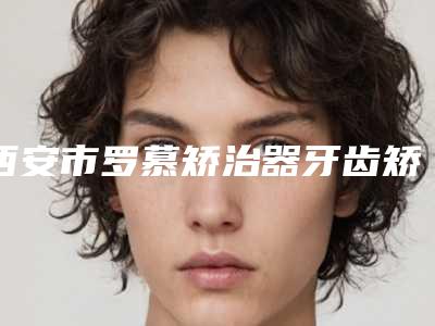 西安市罗慕矫治器牙齿矫正医院上榜清单前十强就是不一样（西安赛德阳光口腔(未央分院)人气医生介绍）