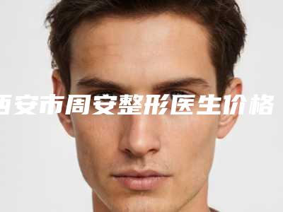 西安市周安整形医生价格(收费标准)反馈
