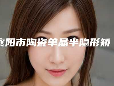 襄阳市陶瓷单晶半隐形矫正价格表火辣一览-襄阳市陶瓷单晶半隐形矫正价格