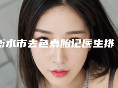 衡水市去色素胎记医生排名第一的是哪个-彭永奎医生集美很认可