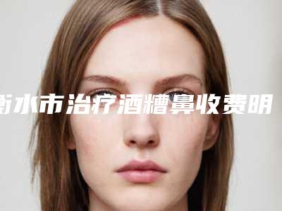 衡水市治疗酒糟鼻收费明细热门项目一览-衡水市治疗酒糟鼻术便宜多少钱