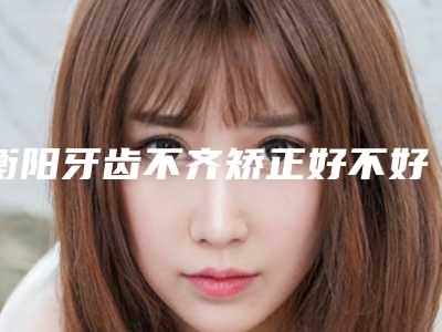 衡阳牙齿不齐矫正好不好大概需要多少钱