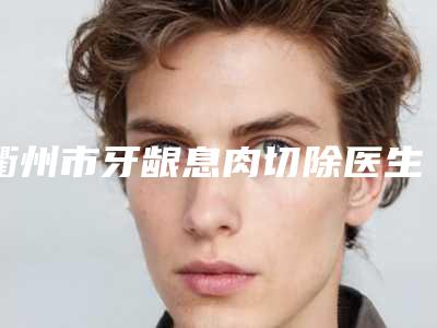 衢州市牙龈息肉切除医生排名前10资质解答-衢州市牙龈息肉切除口腔医生