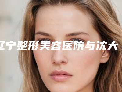 辽宁整形美容医院与沈大祛痘美容中心口碑、实力充分PK