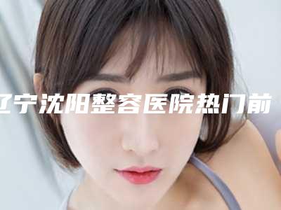 辽宁沈阳整容医院热门前五力荐!无论是口碑还是技术,都可以放心选择