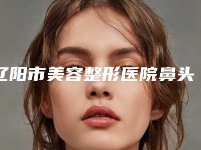 辽阳市美容整形医院鼻头塑形整形(辽阳市中心医院烧伤整形科室水平高)