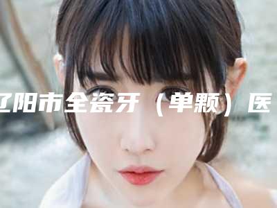 辽阳市全瓷牙(单颗)医生排行榜前十强年中测评-辽阳市林伯航口腔医生