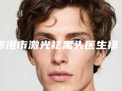 贵港市激光祛黑头医生排名十强可靠名单发布-贵港市激光祛黑头医生