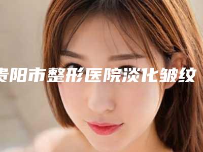 贵阳市整形医院淡化皱纹-贵州医科大学附属医院整形美容外科全城风靡深入了解