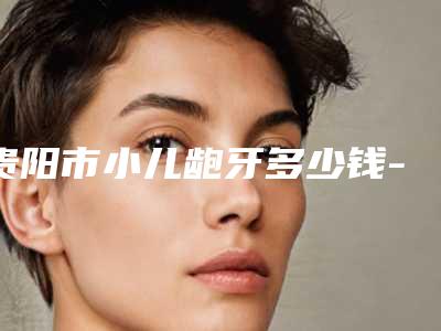 贵阳市小儿龅牙多少钱-贵阳市小儿龅牙医院上榜名单十强口碑一一揭晓