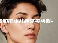 贵阳市小儿龅牙多少钱-贵阳市小儿龅牙医院上榜名单十强口碑一一揭晓