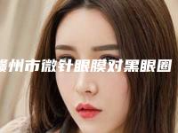 赣州市微针眼膜对黑眼圈排名前十2025版上新（赣州市微针眼膜对黑眼圈整形医院）