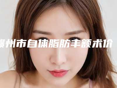 赣州市自体脂肪丰额术价格(2025年赣州市自体脂肪丰额术价格(收费标准)全新Z全一览)