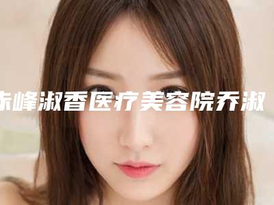 赤峰淑香医疗美容院乔淑香医生,杨冬辉医生口碑查看
