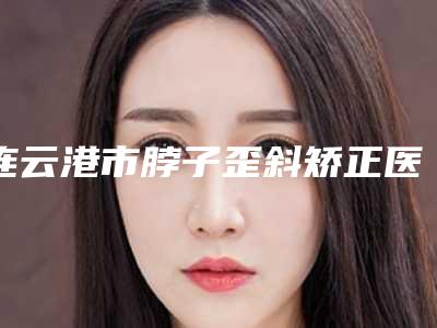 连云港市脖子歪斜矫正医生上榜清单前十名名单公布-李庆意医生都是人气口碑之选