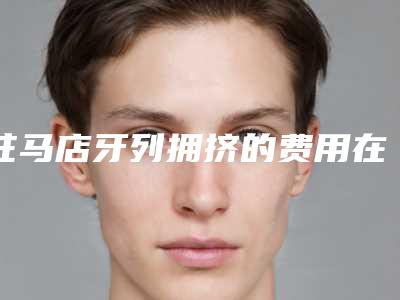 驻马店牙列拥挤的费用在北京是多少-驻马店牙列拥挤费用要多少