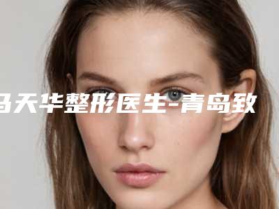 马天华整形医生-青岛致美尚美整形美容诊所马天华医师选这几位不踩雷