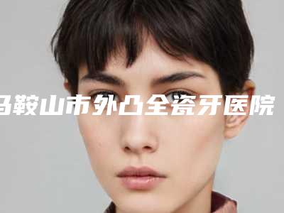 马鞍山市外凸全瓷牙医院在榜清单前十佳最新发布(马鞍山市外凸全瓷牙口腔医院分都上榜了)