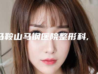 马鞍山马钢医院整形科,马鞍山郁美医疗美容诊所公立私立pk详情