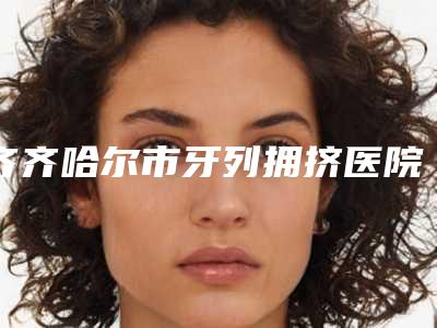 齐齐哈尔市牙列拥挤医院在榜清单谁独占鳌头备受爱美人士喜爱(黑龙江王子君口腔门诊部略高一筹)