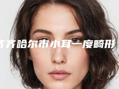齐齐哈尔市小耳一度畸形治疗医院排名榜十强名单精选如下-讷河市张丽医疗美容诊所2025机构价格费用查询
